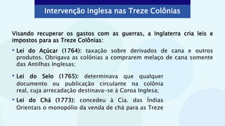 • Lei do Selo (1765): determinava que qualquer
documento ou publicação circulante na colônia
real, cuja arrecadação destinava-se à Coroa Inglesa;
• Lei do Chá (1773): concedeu à Cia. das Índias
Orientais o monopólio da venda de chá para as Treze
Visando recuperar os gastos com as guerras, a Inglaterra cria leis e
impostos para as Treze Colônias:
• Lei do Açúcar (1764): taxação sobre derivados de cana e outros
produtos. Obrigava as colônias a comprarem melaço de cana somente
das Antilhas Inglesas;
Intervenção inglesa nas Treze Colônias
 