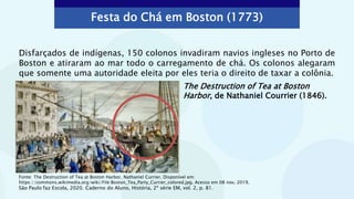 The Destruction of Tea at Boston
Harbor, de Nathaniel Courrier (1846).
Disfarçados de indígenas, 150 colonos invadiram navios ingleses no Porto de
Boston e atiraram ao mar todo o carregamento de chá. Os colonos alegaram
que somente uma autoridade eleita por eles teria o direito de taxar a colônia.
Festa do Chá em Boston (1773)
Fonte: The Destruction of Tea at Boston Harbor, Nathaniel Currier. Disponível em:
https://commons.wikimedia.org/wiki/File:Boston_Tea_Party_Currier_colored.jpg. Acesso em 08 nov. 2019.
São Paulo faz Escola, 2020. Caderno do Aluno, História, 2ª série EM, vol. 2, p. 81.
 