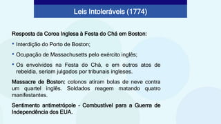 Resposta da Coroa Inglesa à Festa do Chá em Boston:
Leis Intoleráveis (1774)
• Interdição do Porto de Boston;
• Ocupação de Massachusetts pelo exército inglês;
• Os envolvidos na Festa do Chá, e em outros atos de
rebeldia, seriam julgados por tribunais ingleses.
Massacre de Boston: colonos atiram bolas de neve contra
um quartel inglês. Soldados reagem matando quatro
manifestantes.
Sentimento antimetrópole – Combustível para a Guerra de
Independência dos EUA.
 