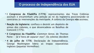 • Reação da Inglaterra: confisca e destrói um depósito de
armas dos colonos, o que desencadeou as Batalhas de
Concord (1775);
• II Congresso da Filadélfia: Common Sense, de Thomas
Paine – “Já é hora de separar-nos!”. Os colonos decidem
• 4 de julho de 1776: Declaração de Independência.
George Washington lidera as tropas separatistas
ingleses (Jaquetas Vermelhas).
• I Congresso da Filadélfia (1774): representantes das Treze Colônias
assinam e encaminham uma petição ao rei da Inglaterra posicionando-se
contrários às intervenções da metrópole. A colônia da Georgia não assinou;
O processo de Independência dos EUA
 