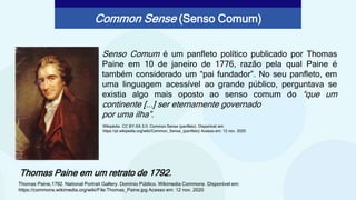 Senso Comum é um panfleto político publicado por Thomas
Paine em 10 de janeiro de 1776, razão pela qual Paine é
também considerado um “pai fundador”. No seu panfleto, em
uma linguagem acessível ao grande público, perguntava se
existia algo mais oposto ao senso comum do “que um
continente [...] ser eternamente governado
por uma ilha”.
Thomas Paine em um retrato de 1792.
Common Sense (Senso Comum)
Wikipédia. CC BY-SA 3.0. Common Sense (panfleto). Disponível em:
https://pt.wikipedia.org/wiki/Common_Sense_(panfleto) Acesso em: 12 nov. 2020
Thomas Paine,1792. National Portrait Gallery. Domínio Público. Wikimedia Commons. Disponível em:
https://commons.wikimedia.org/wiki/File:Thomas_Paine.jpg Acesso em: 12 nov. 2020
 