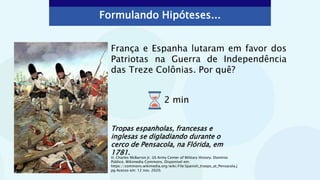Formulando Hipóteses...
França e Espanha lutaram em favor dos
Patriotas na Guerra de Independência
das Treze Colônias. Por quê?
Tropas espanholas, francesas e
inglesas se digladiando durante o
cerco de Pensacola, na Flórida, em
1781.
H. Charles McBarron Jr. US Army Center of Military History. Domínio
Público. Wikimedia Commons. Disponível em:
https://commons.wikimedia.org/wiki/File:Spanish_troops_at_Pensacola.j
pg Acesso em: 12 nov. 2020.
2 min
 