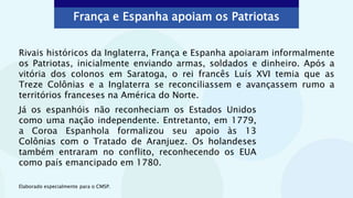 França e Espanha apoiam os Patriotas
Elaborado especialmente para o CMSP.
Rivais históricos da Inglaterra, França e Espanha apoiaram informalmente
os Patriotas, inicialmente enviando armas, soldados e dinheiro. Após a
vitória dos colonos em Saratoga, o rei francês Luís XVI temia que as
Treze Colônias e a Inglaterra se reconciliassem e avançassem rumo a
territórios franceses na América do Norte.
Já os espanhóis não reconheciam os Estados Unidos
como uma nação independente. Entretanto, em 1779,
a Coroa Espanhola formalizou seu apoio às 13
Colônias com o Tratado de Aranjuez. Os holandeses
também entraram no conflito, reconhecendo os EUA
como país emancipado em 1780.
 