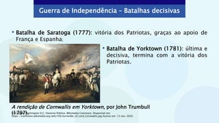 Guerra de Independência – Batalhas decisivas
• Batalha de Yorktown (1781): última e
decisiva, termina com a vitória dos
Patriotas.
A rendição de Cornwallis em Yorktown, por John Trumbull
(1797).
• Batalha de Saratoga (1777): vitória dos Patriotas, graças ao apoio de
França e Espanha;
US Capitol, Washington D.C. Domínio Público. Wikimedia Commons. Disponível em:
https://commons.wikimedia.org/wiki/File:Surrender_of_Lord_Cornwallis.jpg Acesso em: 12 nov. 2020.
 