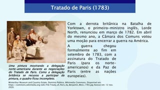 Tratado de Paris (1783)
Com a derrota britânica na Batalha de
Yorktown, o primeiro-ministro inglês, Lorde
North, renunciou em março de 1782. Em abril
do mesmo ano, a Câmara dos Comuns votou
uma moção para encerrar a guerra na América.
Uma pintura mostrando a delegação
norte-americana durante as negociações
do Tratado de Paris. Como a delegação
britânica se recusou a participar da
pintura, o quadro ficou incompleto.
Winterthur Museum and Country Estate. Domínio Público. Wikimedia Commons. Disponível em:
https://commons.wikimedia.org/wiki/File:Treaty_of_Paris_by_Benjamin_West_1783.jpg Acesso em: 12 nov.
2020.
A guerra chegou
formalmente ao fim em
setembro de 1783, com a
assinatura do Tratado de
Paris (para os norte-
americanos) e da Paz de
Paris (entre as nações
europeias).
 