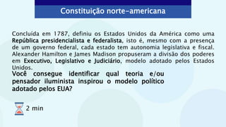 Constituição norte-americana
Concluída em 1787, definiu os Estados Unidos da América como uma
República presidencialista e federalista, isto é, mesmo com a presença
de um governo federal, cada estado tem autonomia legislativa e fiscal.
Alexander Hamilton e James Madison propuseram a divisão dos poderes
em Executivo, Legislativo e Judiciário, modelo adotado pelos Estados
Unidos.
Você consegue identificar qual teoria e/ou
pensador iluminista inspirou o modelo político
adotado pelos EUA?
2 min
 