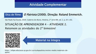 Atividade Complementar
São Paulo Faz Escola, 2020. Caderno do Aluno, História, 2ª série EM, vol. 2, p. 81 e 82.
SITUAÇÃO DE APRENDIZAGEM 4 – ATIVIDADE 2.
Retomem as atividades do 2º bimestre!
https://efape.educacao.sp.gov.br/curriculopaulista/ensino-medio/materiais-de-
apoio/
Material na íntegra
Dica de filme: O Patriota (2000). Direção: Roland Emmerich.
 