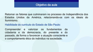 Retomar os fatores que culminaram no processo de Independência dos
Estados Unidos da América, relacionando-os com os ideais do
Iluminismo.
Habilidade do currículo do Estado de São Paulo:
Compreender e valorizar os fundamentos da
cidadania e da democracia, do presente e do
passado, de forma a favorecer a atuação consciente e
o comportamento ético do indivíduo na sociedade.
Objetivo da aula
 
