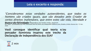 “Consideramos estas verdades autoevidentes, que todos os
homens são criados iguais, que são dotados pelo Criador de
certos direitos inalienáveis, que entre estes são vida, liberdade e
busca da felicidade.”
Você consegue identificar qual teoria e/ou
pensador iluminista inspirou este trecho da
Declaração de Independência dos EUA?
Leia o excerto e responda:
Wikipédia. CC BY-SA 3.0. Declaração da Independência dos Estados Unidos. Disponível
em: https://pt.wikipedia.org/wiki/Declara%C3%A7%C3%A3o_da_Independ%C3%AAncia_dos_Estados_Unidos Acesso em: 12 nov.
2020
2 min
 