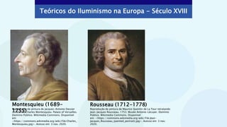 Montesquieu (1689-
1755)
Rousseau (1712-1778)
Reprodução de pintura de Maurice Quentin de La Tour retratando
Jean-Jacques Rousseau, 1753. Musée Antoine-Lécuyer. Domínio
Público. Wikimedia Commons. Disponível
em: <https://commons.wikimedia.org/wiki/File:Jean-
Jacques_Rousseau_(painted_portrait).jpg>. Acesso em: 3 nov.
2020.
Reprodução de pintura de Jacques-Antoine Dassier
retratando Charles Montesquieu. Palace of Versailles.
Domínio Público. Wikimedia Commons. Disponível
em:
<https://commons.wikimedia.org/wiki/File:Charles_
Montesquieu.jpg>. Acesso em: 3 nov. 2020.
Teóricos do Iluminismo na Europa - Século XVIII
 