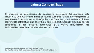 Leitura Compartilhada
O processo de colonização do continente americano foi marcado pela
imposição política e cultural dos europeus sobre os nativos e o compromisso
econômico firmado entre as Metrópoles e as Colônias. Já o Iluminismo foi um
movimento intelectual que contribuiu para a modificação de algumas dessas
estruturas e deu suporte ideológico para vários movimentos de
independência na América dos séculos XVIII e XIX.
Fonte: Elaborado especialmente para o São Paulo Faz Escola.
São Paulo faz Escola, 2020. Caderno do Aluno, História, 2ª série EM, vol. 2, p. 81.
 