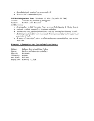  Knowledge in the modes of payments in the till.
 Achieves and exceed sales targets.
SM Manila Department Store: (September 30, 2006 – December 30, 2006)
Address: Arroceros St, Manila City, Philippines
Position: Cashier / Sales Associate
Job Description:
 Strictly adhere to Mall Operation Hours as prescribed (Opening & Closing hours).
 Maintain excellent standards by being neat and clean.
 Record daily sales figures separately and keep any related paper work up to date.
 Assist in protection of the showroom assets by correctly carrying out procedures for
prevention of theft.
 Be aware of competitor’s prices, products and promotions and inform your section
supervisor.
Personal Information and Educational Attainment:
College: Bulacan Agricultural State College
Course: Bachelor of Science in Agriculture
Major in: Economics
Nationality: Filipino
Visa Status: Visit Visa
Expiry date: February 16, 2016
 