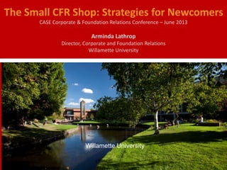 The Small CFR Shop: Strategies for Newcomers
CASE Corporate & Foundation Relations Conference – June 2013
Arminda Lathrop
Director, Corporate and Foundation Relations
Willamette University
Willamette University
 