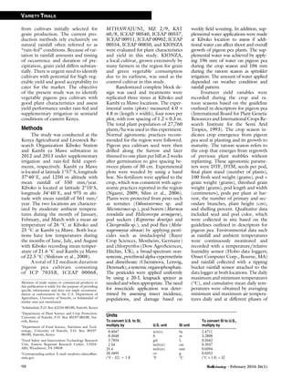 from cultivars initially selected for
grain production. The current pro-
duction methods rely exclusively on
natural rainfall often referred to as
‘‘rain-fed’’ conditions. Because of var-
iation in rainfall amounts and timing
of occurrence and duration of pre-
cipitation, grain yield differs substan-
tially. There is urgent need to identify
cultivars with potential for high veg-
etable yield and good acceptability to
cater for the market. The objective
of the present study was to identify
vegetable pigeon pea cultivars with
good plant characteristics and assess
yield performance under rain-fed and
supplementary irrigation in semiarid
conditions of eastern Kenya.
Methods
The study was conducted at the
Kenya Agricultural and Livestock Re-
search Organization Kiboko Station
and Kambi ya Mawe substation in
2012 and 2013 under supplementary
irrigation and rain-fed ﬁeld experi-
ments, respectively. Kambi ya Mawe
is located at latitude 1°57#S, longitude
37°40#E, and 1250 m altitude with
mean rainfall of 550 mm/year.
Kiboko is located at latitude 2°10#S,
longitude 34°40#E, and 975 m alti-
tude with mean rainfall of 561 mm/
year. The two locations are character-
ized by moderate ambient tempera-
tures during the month of January,
February, and March with a mean air
temperature of 26 °C at Kiboko and
25 °C at Kambi ya Mawe. Both loca-
tions have low temperatures during
the months of June, July, and August
with Kiboko recording mean temper-
ature of 21.6 °C and Kambi ya Mawe
of 22.5 °C (Shiferaw et al., 2008).
A total of 12 medium duration
pigeon pea cultivars consisting
of ICP 7035B, ICEAP 00068,
MTHAWAJUNI, MZ 2/9, KAT
60/8, ICEAP 00540, ICEAP 00557,
ICEAP 00911, ICEAP 00902, ICEAP
00554, ICEAP 00850, and KIONZA
were evaluated for plant characteristics
and yield in this study. KIONZA,
a local cultivar, grown extensively by
many farmers in the region for grain
and green vegetable consumption
due to its earliness, was used as the
control cultivar in this study.
Randomized complete block de-
sign was used and treatments were
replicated three times at Kiboko and
Kambi ya Mawe locations. The exper-
imental units (plots) measured 4.0 ·
4.8 m (length · width), four rows per
plot, with row spacing of 1.2 · 0.3 m.
The total plant population of 27,760
plants/ha was used in this experiment.
Normal agronomic practices recom-
mended for the region were followed.
Pigeon pea cultivars seed were then
drilled along the furrow and later
thinned to one plant per hill at 2 weeks
after germination to give spacing be-
tween plants of 30 cm. Experimental
plots were weeded by using a hand
hoe. No fertilizers were applied to the
crop, which was consistent with agro-
nomic practices reported in the region
(Nganyi, 2009; Silim et al., 2006).
Plants were protected from pests such
as termites (Odontotermes sp. and
Microtermes sp.), pod borers (Maruca
testulalis and Helicoverpa armigera),
pod suckers (Riptortus dentipes and
Clavigralla sp.), and pod ﬂies (Mela-
nagromyza obtusa) by applying pesti-
cides such as imidacloprid (Bayer
Crop Sciences, Monheim, Germany)
and chlorpyrifos (Dow AgroSciences,
Hitchin, UK), a broad-spectrum non-
systemic,pyrethroidalpha-cypermethrin
and dimethoate (Cheminova, Lemvig,
Denmark),asystemicorganophosphate.
The pesticides were applied uniformly
by using a 20-L knapsack sprayer as
needed and when appropriate. The need
for insecticide application was deter-
mined by assessing insect incidence,
populations, and damage based on
weekly ﬁeld scouting. In addition, sup-
plemental water applications were made
at Kiboko location to assess if addi-
tional water can affect shoot and overall
growth of pigeon pea plants. The sup-
plemental water was achieved by apply-
ing 196 mm of water on pigeon pea
during the crop season and 104 mm
during the ratoon season as sprinkler
irrigation. The amount of water applied
depended on weather condition and
rainfall pattern.
Fourteen yield variables were
recorded during the crop and ra-
toon seasons based on the guideline
outlined in descriptors for pigeon pea
(International Board for Plant Genetic
Resources and International Crops Re-
search Institute for the Semi Arid
Tropics, 1993). The crop season in-
dicates crop emergence from pigeon
pea seed at planting and its growth to
maturity. The ratoon season refers to
the crop that emerges from regrowth
of previous plant stubbles without
replanting. These agronomic parame-
ters were DTF, DTM, seeds per pod,
ﬁnal plant stand (number of plants),
100 fresh seed weight (grams), pod +
grain weight (grams), threshed grain
weight (grams), pod length and width
(centimeters), pods per plant at har-
vest, the number of primary and sec-
ondary branches, plant height (cm),
and shelling percent. Qualitative data
included seed and pod color, which
were collected in situ based on the
guidelines outlined in descriptors for
pigeon pea. Environmental data such
as rainfall and ambient temperatures
were continuously monitored and
recorded with a temperature/relative
humidity sensor (Hobo data loggers;
Onset Computer Corp., Bourne, MA)
and rainfall collected with a tipping
bucket rainfall sensor attached to the
data logger at both locations. The daily
maximum and minimum temperatures
(°C), and cumulative mean daily tem-
peratures were obtained by averaging
minimum and maximum air tempera-
tures daily and at different phases of
Units
To convert U.S. to SI,
multiply by U.S. unit SI unit
To convert SI to U.S.,
multiply by
0.4047 acre(s) ha 2.4711
0.3048 ft m 3.2808
3.7854 gal L 0.2642
2.54 inch(es) cm 0.3937
25.4 inch(es) mm 0.0394
28.3495 oz g 0.0353
(°F – 32) O 1.8 °F °C (°C · 1.8) + 32
Mention of trade names or commercial products in
this publication is solely for the purpose of providing
speciﬁc information and does not imply recommen-
dation or endorsement by the U.S. Department of
Agriculture, University of Nairobi, or Solidaridad of
similar ones not mentioned.
1
Solidaridad, P.O. Box 42234-00100, Nairobi, Kenya
2
Department of Plant Science and Crop Protection,
University of Nairobi, P.O. Box 30197-00100, Nai-
robi, Kenya
3
Department of Food Science, Nutrition and Tech-
nology, University of Nairobi, P.O. Box 30197-
00100, Nairobi, Kenya
4
Food Safety and Intervention Technology Research
Unit, Eastern Regional Research Center, USDA-
ARS, Wyndmoor, PA 19038
5
Corresponding author. E-mail: modesto.olanya@ars.
usda.gov.
98 • February 2016 26(1)
VARIETY TRIALS
 