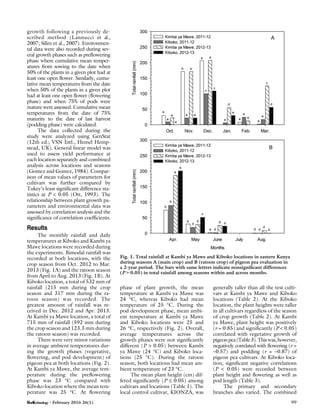 growth following a previously de-
scribed method (Lannucci et al.,
2007; Silim et al., 2007). Environmen-
tal data were also recorded during sev-
eral growth phases such as preﬂowering
phase where cumulative mean temper-
atures from sowing to the date when
50% of the plants in a given plot had at
least one open ﬂower. Similarly, cumu-
lative mean temperatures from the date
when 50% of the plants in a given plot
had at least one open ﬂower (ﬂowering
phase) and when 75% of pods were
mature were assessed. Cumulative mean
temperatures from the date of 75%
maturity to the date of last harvest
(podding phase) were calculated.
The data collected during the
study were analyzed using GenStat
(12th ed.; VSN Intl., Hemel Hemp-
stead, UK). General linear model was
used to assess yield performance at
each location separately and combined
analysis across locations and seasons
(Gomez and Gomez, 1984). Compar-
ison of mean values of parameters for
cultivars was further compared by
Tukey’s least signiﬁcant difference sta-
tistics at P < 0.05 (Ott, 1993). The
relationship between plant growth pa-
rameters and environmental data was
assessed by correlation analysis and the
signiﬁcance of correlation coefﬁcients.
Results
The monthly rainfall and daily
temperatures at Kiboko and Kambi ya
Mawe locations were recorded during
the experiments. Bimodal rainfall was
recorded at both locations, with the
crop season from Oct. 2012 to Mar.
2013 (Fig. 1A) and the ratoon season
from April to Aug. 2013 (Fig. 1B). At
Kiboko location, a total of 532 mm of
rainfall (215 mm during the crop
season and 317 mm during the ra-
toon season) was recorded. The
greatest amount of rainfall was re-
ceived in Dec. 2012 and Apr. 2013.
At Kambi ya Mawe location, a total of
715 mm of rainfall (592 mm during
the crop season and 123.3 mm during
the ratoon season) was recorded.
There were very minor variations
in average ambient temperatures dur-
ing the growth phases (vegetative,
ﬂowering, and pod development) of
pigeon pea at both locations (Fig. 2).
At Kambi ya Mawe, the average tem-
perature during the preﬂowering
phase was 23 °C compared with
Kiboko location where the mean tem-
perature was 25 °C. At ﬂowering
phase of plant growth, the mean
temperature at Kambi ya Mawe was
24 °C, whereas Kiboko had mean
temperature of 25 °C. During the
pod development phase, mean ambi-
ent temperature at Kambi ya Mawe
and Kiboko locations were 25 and
26 °C, respectively (Fig. 2). Overall,
average temperatures across the
growth phases were not signiﬁcantly
different (P > 0.05) between Kambi
ya Mawe (24 °C) and Kiboko loca-
tions (25 °C). During the ratoon
season, both locations had mean am-
bient temperature of 23 °C.
The mean plant height (cm) dif-
fered signiﬁcantly (P £ 0.05) among
cultivars and locations (Table 1). The
local control cultivar, KIONZA, was
generally taller than all the test culti-
vars at Kambi ya Mawe and Kiboko
locations (Table 2). At the Kiboko
location, the plant heights were taller
in all cultivars regardless of the season
of crop growth (Table 2). At Kambi
ya Mawe, plant height was positively
(r = 0.85) and signiﬁcantly (P < 0.05)
correlated with vegetative growth of
pigeonpea(Table3).Thiswas,however,
negatively correlated with ﬂowering (r =
–0.57) and podding (r = –0.87) of
pigeon pea cultivars. At Kiboko loca-
tion, signiﬁcant negative correlations
(P < 0.05) were recorded between
plant height and ﬂowering as well as
pod length (Table 3).
The primary and secondary
branches also varied. The combined
Fig. 1. Total rainfall at Kambi ya Mawe and Kiboko locations in eastern Kenya
during seasons A (main crop) and B (ratoon crop) of pigeon pea evaluation in
a 2-year period. The bars with same letters indicate nonsigniﬁcant differences
(P > 0.05) in total rainfall among seasons within and across months.
• February 2016 26(1) 99
 
