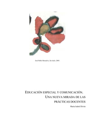 José Pablo Monsalve, Sin título, 2005.




EDUCACIÓN ESPECIAL Y COMUNICACIÓN.
           UNA NUEVA MIRADA DE LAS
                                  PRÁCTICAS DOCENTES
                                              María Isabel Divito
 
