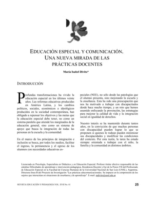 EDUCACIÓN ESPECIAL Y COMUNICACIÓN.
               UNA NUEVA MIRADA DE LAS
                                  PRÁCTICAS DOCENTES
                                              María Isabel Divito*



INTRODUCCIÓN



P       rofundas transformaciones ha vivido la
        educación especial en los últimos veinte
        años. Las reformas educativas producidas
        en América Latina, y los cambios
políticos, sociales, económicos e ideológicos
                                                                peciales (NEE), no sólo desde las patologías que
                                                                el alumno presenta, sino mejorando la escuela y
                                                                la enseñanza. Esta ha sido una preocupación que
                                                                nos ha motivado a trabajar con discapacitados
                                                                desde hace mucho tiempo, y un reto que hemos
producidos en la sociedad contemporánea, han                    asumido enfocando la prevención, las estrategias
                                                                para mejorar la calidad de vida y la integración
obligado a repensar los objetivos y las metas que
                                                                social en igualdad de derechos.
la educación especial debe tener, no como un
sistema paralelo que atiende los marginados de la               Nuestro interés se ha mantenido durante tantos
educación general, sino como un sistema de                      años, en la convicción de que muchas personas
apoyo que busca la integración de todas las                     con discapacidad pueden lograr lo que se
personas en la escuela y la comunidad.                          proponen si quienes le rodean pueden minimizar
                                                                sus discapacidades y modificar las condiciones
En el marco de los principios de integración e                  del contexto. Por esta razón, la tarea ha estado
inclusión se busca, por todos los medios, facilitar             siempre orientada a trabajar con el niño, la
el ingreso, la permanencia y el egreso de los                   familia y la comunidad en distintos ámbitos.
alumnos con necesidades educativas es-




   Licenciada en Psicología, Especialista en Didáctica y en Educación Especial. Profesor titular efectivo responsable de las
   cátedras Dificultades de aprendizaje e intervención pedagógica, Residencia Docente y Eje de la Praxis VII del Profesorado
   de Educación Especial en la Facultad de Ciencias Humanas de la Universidad Nacional de San Luis (UNSL), Argentina.
   Directora línea B del Proyecto de Investigación "Las prácticas educomunicacionales. Su impacto en la comprensión de los
   sujetos que interactúan en situaciones de enseñanza y de aprendizaje". E-mail: mdivito@unsl.edu.ar


REVISTA EDUCACIÓN Y PEDAGOGÍA VOL. XVII No. 41                                                                           25
 