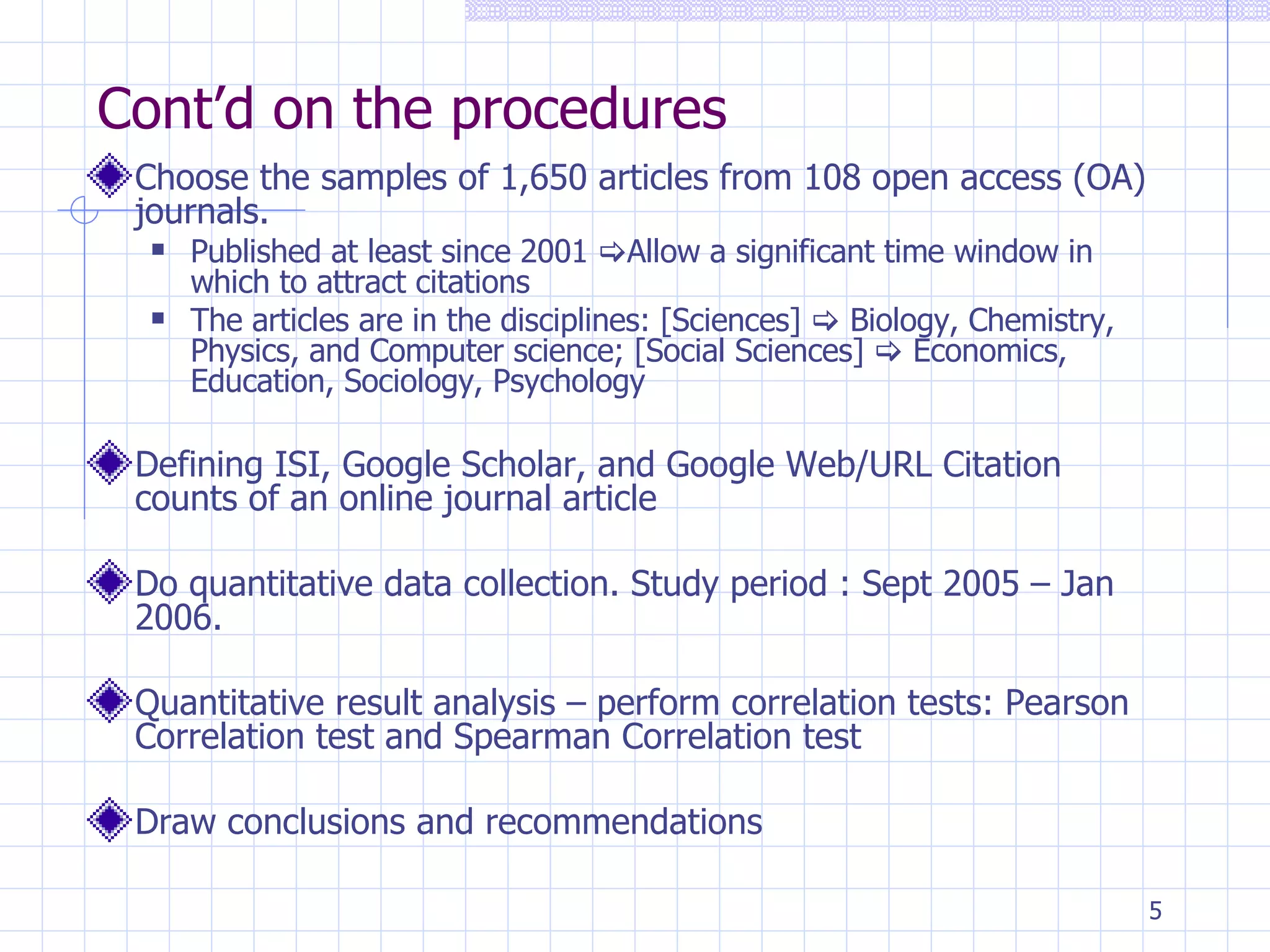 Cont’d on the procedures Choose the samples of 1,650 articles from 108 open access (OA) journals. Published at least since 2001   Allow a significant time window in which to attract citations The articles are in the disciplines: [Sciences]    Biology, Chemistry, Physics, and Computer science; [Social Sciences]    Economics, Education, Sociology, Psychology Defining ISI, Google Scholar, and Google Web/URL Citation counts of an online journal article  Do quantitative data collection. Study period : Sept 2005 – Jan 2006. Quantitative result analysis – perform correlation tests: Pearson Correlation test and Spearman Correlation test Draw conclusions and recommendations 