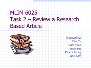 MLIM 6025  Task 2 – Review a Research Based Article Produced by: Eliza Yu Clara Kwan Lucile Lee Phoebe Leung June 2007 