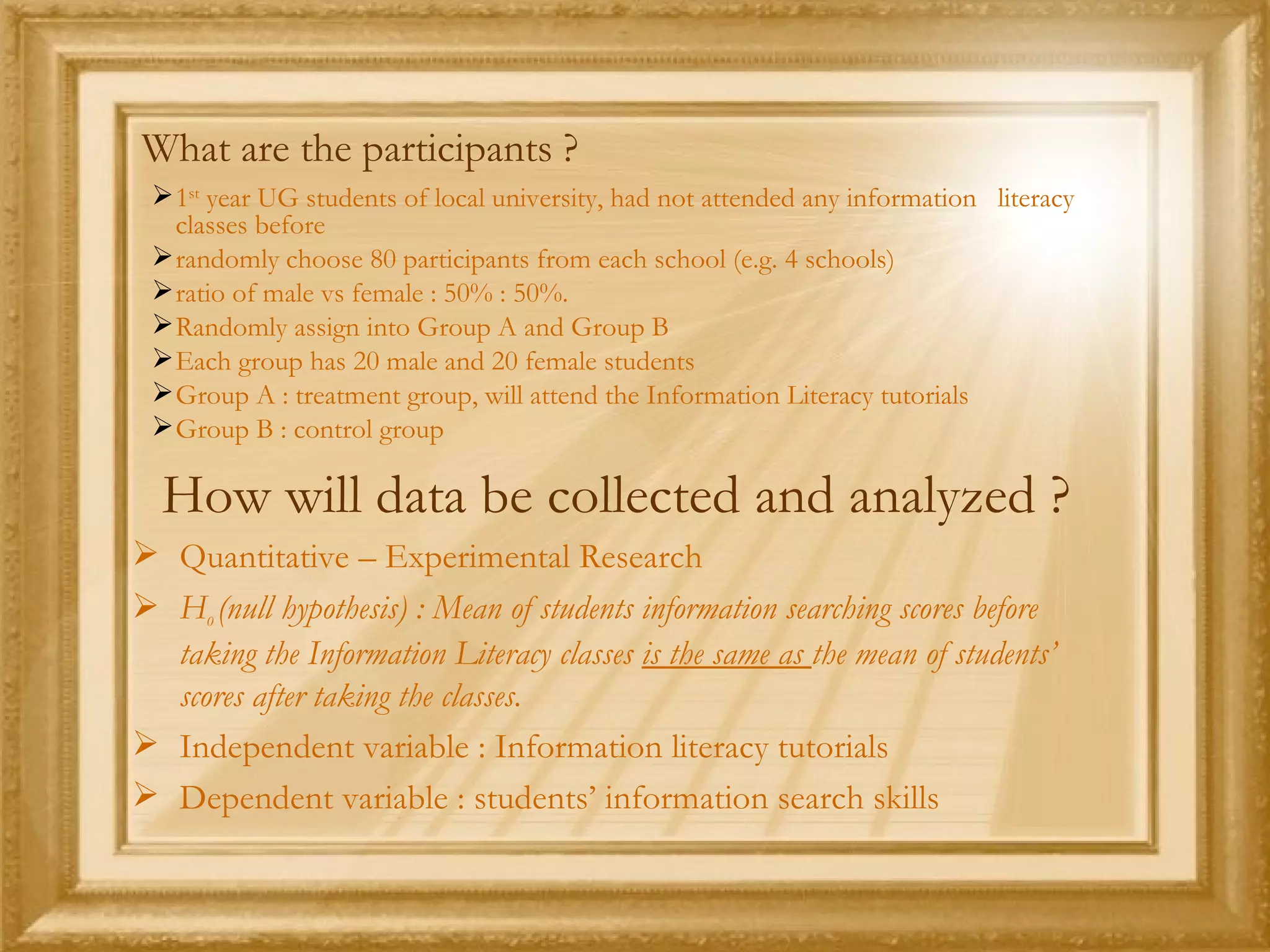 What are the participants ? 1 st  year UG students of local university, had not attended any information  literacy classes before randomly choose 80 participants from each school (e.g. 4 schools)  ratio of male vs female : 50% : 50%.  Randomly assign into Group A and Group B Each group has 20 male and 20 female students Group A : treatment group, will attend the Information Literacy tutorials Group B : control group  How will data be collected and analyzed ? Quantitative – Experimental Research H 0  (null hypothesis) : Mean of students information searching scores before taking the Information Literacy classes  is the same as  the mean of students’ scores after taking the classes. Independent variable : Information literacy tutorials Dependent variable : students’ information search skills 