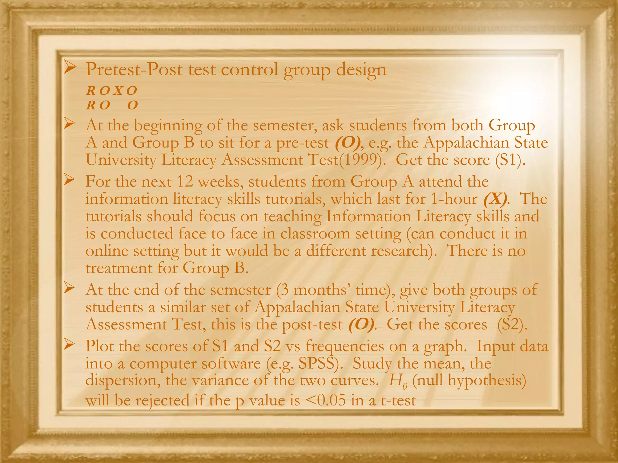 Pretest-Post test control group design  R O X O R O  O At the beginning of the semester, ask students from both Group A and Group B to sit for a pre-test  (O) , e.g. the Appalachian State University Literacy Assessment Test(1999).  Get the score (S1). For the next 12 weeks, students from Group A attend the information literacy skills tutorials, which last for 1-hour  (X) .  The tutorials should focus on teaching Information Literacy skills and is conducted face to face in classroom setting (can conduct it in online setting but it would be a different research).  There is no treatment for Group B. At the end of the semester (3 months’ time), give both groups of students a similar set of Appalachian State University Literacy Assessment Test, this is the post-test  (O) .  Get the scores  (S2). Plot the scores of S1 and S2 vs frequencies on a graph.  Input data into a computer software (e.g. SPSS).  Study the mean, the dispersion, the variance of the two curves.  H 0   (null hypothesis) will be rejected if the p value is <0.05 in a t-test 