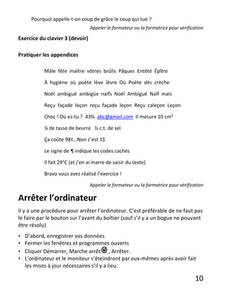 10
Pourquoi appelle-t-on coup de grâce le coup qui tue ?
Appeler le formateur ou la formatrice pour vérification
Exercice du clavier 3 (devoir)
Pratiquer les appendices
Mâle fête maître vôtres brûlis Pâques Entêté Épître
À hygiène où poète lève lèvre Où Poète dès crèche
Noël ambiguë ambigüe naïfs Noël Ambiguë Naïf maïs
Reçu façade leçon reçu façade leçon Reçu caleçon Leçon
Choc ! Où es-tu ? 43% abc@gmail.com Il mesure 10 cm²
¼ de tasse de beurre ½ c.t. de sel
Ça coûte 98¢…Non c’est 1$
Le signe de ¶ indique les codes cachés
Il fait 29°C (et j’en ai marre de saisir du texte)
Bravo vous avez réalisé l’exercice !
Appeler le formateur ou la formatrice pour vérification
Arrêter l’ordinateur
Il y a une procédure pour arrêter l’ordinateur. C’est préférable de ne faut pas
le faire par le bouton sur l’avant du boîtier (sauf s’il y a un bogue ne pouvant
être résolu)
• D’abord, enregistrer vos données
• Fermer les fenêtres et programmes ouverts
• Cliquer Démarrer, Marche arrêt , Arrêter.
• L’ordinateur et le moniteur s’éteindront par eux-mêmes après avoir fait
les mises à jour nécessaires s’il y a lieu.
 