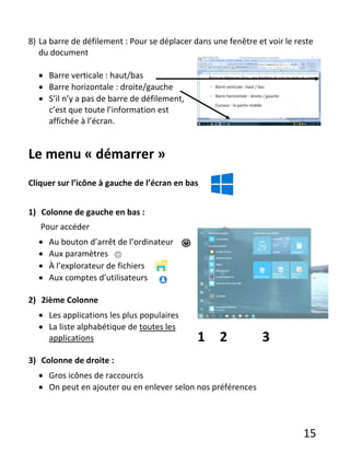 15
8) La barre de défilement : Pour se déplacer dans une fenêtre et voir le reste
du document
 Barre verticale : haut/bas
 Barre horizontale : droite/gauche
 S’il n’y a pas de barre de défilement,
c’est que toute l’information est
affichée à l’écran.
Le menu « démarrer »
Cliquer sur l’icône à gauche de l’écran en bas
1) Colonne de gauche en bas :
Pour accéder
 Au bouton d’arrêt de l’ordinateur
 Aux paramètres
 À l’explorateur de fichiers
 Aux comptes d’utilisateurs
2) 2ième Colonne
 Les applications les plus populaires
 La liste alphabétique de toutes les
applications
3) Colonne de droite :
 Gros icônes de raccourcis
 On peut en ajouter ou en enlever selon nos préférences
1 2 3
 