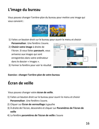 16
L’image du bureau
Vous pouvez changer l’arrière-plan du bureau pour mettre une image qui
vous convient :
1) Faites un bouton droit sur le bureau pour ouvrir le menu et choisir
Personnaliser. Une fenêtre s’ouvre.
2) Choisir votre image à droite de
l’écran. Si vous faites parcourir, vous
arriverez aux images qui sont
enregistrées dans votre ordinateur
dans le dossier « Images ».
3) Fermer la fenêtre pour voir le résultat
Exercice : changer l’arrière-plan de votre bureau
Écran de veille
Vous pouvez changer votre écran de veille.
1) Faites un bouton droit sur le bureau pour ouvrir le menu et choisir
Personnaliser. Une fenêtre s’ouvre.
2) Cliquer sur Écran de verrouillage à gauche
3) À droite de l’écran, descendre et cliquer sur Paramètres de l’écran de
veille
4) La fenêtre paramètres de l’écran de veille s’ouvre
2
3
 