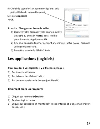 17
5) Choisir le type d’écran voulu en cliquant sur la
petite flèche du menu déroulant
6) Faire Appliquer
7) OK
Exercice : Changer son écran de veille
1) Changer votre écran de veille pour en mettre
un autre au choix et mettez aussi le délai
pour 1 minute. Appliquer et OK
2) Attendre sans rien toucher pendant une minute ; votre nouvel écran de
veille se manifestera.
3) Remettre ensuite le délai à 15 min.
Les applications (logiciels)
Pour accéder à vos logiciels, il y a 3 façons de faire :
1) Par le menu démarrer
2) Par la barre des tâches (1 clic)
3) Par des raccourcis sur le bureau (double-clic)
Comment créer un raccourci
1) Cliquer sur le menu Démarrer
2) Repérer logiciel désiré
3) Cliquer sur son icône en maintenant le clic enfoncé et le glisser à l’endroit
désiré, soit :
 