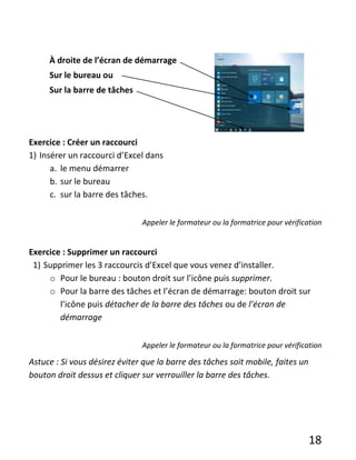 18
À droite de l’écran de démarrage
Sur le bureau ou
Sur la barre de tâches
Exercice : Créer un raccourci
1) Insérer un raccourci d’Excel dans
a. le menu démarrer
b. sur le bureau
c. sur la barre des tâches.
Appeler le formateur ou la formatrice pour vérification
Exercice : Supprimer un raccourci
1) Supprimer les 3 raccourcis d’Excel que vous venez d’installer.
o Pour le bureau : bouton droit sur l’icône puis supprimer.
o Pour la barre des tâches et l’écran de démarrage: bouton droit sur
l’icône puis détacher de la barre des tâches ou de l’écran de
démarrage
Appeler le formateur ou la formatrice pour vérification
Astuce : Si vous désirez éviter que la barre des tâches soit mobile, faites un
bouton droit dessus et cliquer sur verrouiller la barre des tâches.
 