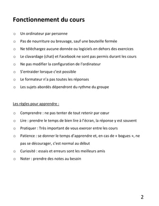 2
Fonctionnement du cours
o Un ordinateur par personne
o Pas de nourriture ou breuvage, sauf une bouteille fermée
o Ne téléchargez aucune donnée ou logiciels en dehors des exercices
o Le clavardage (chat) et Facebook ne sont pas permis durant les cours
o Ne pas modifier la configuration de l’ordinateur
o S’entraider lorsque c’est possible
o Le formateur n’a pas toutes les réponses
o Les sujets abordés dépendront du rythme du groupe
Les règles pour apprendre :
o Comprendre : ne pas tenter de tout retenir par cœur
o Lire : prendre le temps de bien lire à l’écran, la réponse y est souvent
o Pratiquer : Très important de vous exercer entre les cours
o Patience : se donner le temps d’apprendre et, en cas de « bogues », ne
pas se décourager, c’est normal au début
o Curiosité : essais et erreurs sont les meilleurs amis
o Noter : prendre des notes au besoin
 