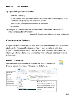 22
Exercice 2 : Créer un fichier
1) Taper (saisir) la lettre suivante :
Madame, Monsieur,
La présente est pour annuler ma police d’assurance-auto #435612 à partir du 24
novembre 2016 puisque je n’aurai plus de voiture.
Je vous prie d’accepter mes salutations les meilleures.
(Votre nom)
2) Enregistrer cette lettre dans les documents au nom de « Annulation
d’assurances auto votre nom »
Appeler le formateur ou la formatrice pour vérification
L’Explorateur de fichiers :
L’explorateur de fichiers est un outil pour voir tout le contenu de l’ordinateur
et classer les fichiers et les dossiers. C’est ni plus ni moins la salle des
classeurs de votre ordinateur. Lorsque vous avez plusieurs documents de
réalisés, il est important, pour faciliter leur recherche, de créer des dossiers
thématiques.
Accès à l’Explorateur:
Cliquer sur l’icône dans la barre des tâches en bas de l’écran.
S’ouvre alors la fenêtre de l’Explorateur de fichiers.
Partie de
gauche :
L’accès à
tous les
dossiers de
l’ordinateur
Partie de droite :
L’accès à tous les fichiers et les
dossiers que contient le dossier
sélectionné (bleu) à gauche de
l’écran
 