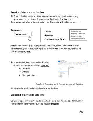 24
Exercice : Créer vos sous dossiers
1) Pour créer les sous-dossiers suivants dans la section à votre nom,
assurez-vous de cliquer à gauche sur le dossier à votre nom
2) Maintenant, du côté droit, créez ces 3 nouveaux dossiers suivants :
Documents
Astuce : Si vous cliquez à gauche sur la petite flèche (>) devant le mot
Documents, puis sur la flèche (>) de Votre nom, il devrait apparaître la
hiérarchie complète.
3) Maintenant, tentez de créer 3 sous-
dossiers dans votre dossier Recettes
 Desserts
 Entrées
 Plats principaux
Appeler le formateur ou la formatrice pour vérification
4) Fermer la fenêtre de l’Explorateur de fichiers
Exercice d’intégration : La recette
Vous devez saisir le texte de la recette de jello aux fraises et à la fin, aller
l’enregistrer dans votre nouveau dossier Dessert
Votre nom
Lettres
Recettes
Chansons et poèmes
Remarquez que
Windows a remis vos
dossiers en ordre
alphabétique à la fin
 