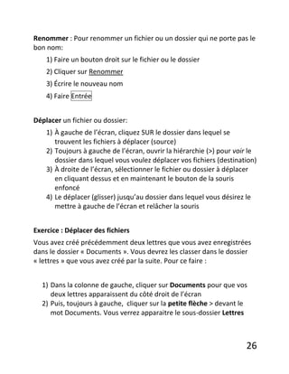 26
Renommer : Pour renommer un fichier ou un dossier qui ne porte pas le
bon nom:
1) Faire un bouton droit sur le fichier ou le dossier
2) Cliquer sur Renommer
3) Écrire le nouveau nom
4) Faire Entrée
Déplacer un fichier ou dossier:
1) À gauche de l’écran, cliquez SUR le dossier dans lequel se
trouvent les fichiers à déplacer (source)
2) Toujours à gauche de l’écran, ouvrir la hiérarchie (>) pour voir le
dossier dans lequel vous voulez déplacer vos fichiers (destination)
3) À droite de l’écran, sélectionner le fichier ou dossier à déplacer
en cliquant dessus et en maintenant le bouton de la souris
enfoncé
4) Le déplacer (glisser) jusqu’au dossier dans lequel vous désirez le
mettre à gauche de l’écran et relâcher la souris
Exercice : Déplacer des fichiers
Vous avez créé précédemment deux lettres que vous avez enregistrées
dans le dossier « Documents ». Vous devrez les classer dans le dossier
« lettres » que vous avez créé par la suite. Pour ce faire :
1) Dans la colonne de gauche, cliquer sur Documents pour que vos
deux lettres apparaissent du côté droit de l’écran
2) Puis, toujours à gauche, cliquer sur la petite flèche > devant le
mot Documents. Vous verrez apparaitre le sous-dossier Lettres
 