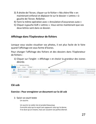 27
3) À droite de l’écran, cliquer sur le fichier « Ma chère fille » en
maintenant enfoncé et déplacer-le sur le dossier « Lettres » à
gauche de l’écran. Relâcher.
4) Faire la même opération avec « Annulation d’assurances auto »
5) Cliquer à gauche SUR « Lettres ». Vous verrez maintenant que vos
deux lettres sont dans ce dossier.
Affichage dans l’Explorateur de fichiers
Lorsque vous voulez visualiser vos photos, il est plus facile de le faire
quand l’affichage est sous forme d’îcones.
Pour changer l’affichage des fichiers et des dossiers dans l’Explorateur
de fichiers :
1) Cliquer sur l’onglet « Affichage » et choisir la grandeur des icones
désirée.
Clé usb
Exercice : Pour enregistrer un document sur la clé usb
1- Saisir ce court texte
Un sourire.
Un sourire ne coûte rien et produit beaucoup.
Il enrichit celui qui le reçoit sans appauvrir celui qui le donne.
Il ne dure qu'un instant, mais son souvenir est parfois éternel.
 