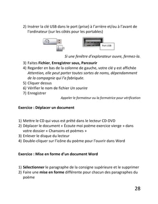 28
2) Insérer la clé USB dans le port (prise) à l’arrière et/ou à l’avant de
l’ordinateur (sur les côtés pour les portables)
Si une fenêtre d’explorateur ouvre, fermez-la.
3) Faites Fichier, Enregistrer sous, Parcourir
4) Regarder en bas de la colonne de gauche, votre clé y est affichée
Attention, elle peut porter toutes sortes de noms, dépendamment
de la compagnie qui l’a fabriquée.
5) Cliquer dessus
6) Vérifier le nom de fichier Un sourire
7) Enregistrer
Appeler le formateur ou la formatrice pour vérification
Exercice : Déplacer un document
1) Mettre le CD qui vous est prêté dans le lecteur CD-DVD
2) Déplacer le document « Écoute moi poème exercice vierge » dans
votre dossier « Chansons et poèmes »
3) Enlever le disque du lecteur
4) Double-cliquer sur l’icône du poème pour l’ouvrir dans Word
Exercice : Mise en forme d’un document Word
1) Sélectionner le paragraphe de la consigne supérieure et le supprimer
2) Faire une mise en forme différente pour chacun des paragraphes du
poème
Port USB
 