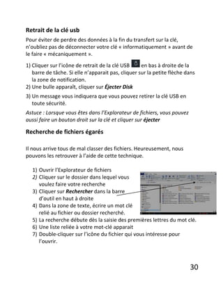 30
Retrait de la clé usb
Pour éviter de perdre des données à la fin du transfert sur la clé,
n’oubliez pas de déconnecter votre clé « informatiquement » avant de
le faire « mécaniquement ».
1) Cliquer sur l’icône de retrait de la clé USB en bas à droite de la
barre de tâche. Si elle n’apparait pas, cliquer sur la petite flèche dans
la zone de notification.
2) Une bulle apparaît, cliquer sur Éjecter Disk
3) Un message vous indiquera que vous pouvez retirer la clé USB en
toute sécurité.
Astuce : Lorsque vous êtes dans l’Explorateur de fichiers, vous pouvez
aussi faire un bouton droit sur la clé et cliquer sur éjecter
Recherche de fichiers égarés
Il nous arrive tous de mal classer des fichiers. Heureusement, nous
pouvons les retrouver à l’aide de cette technique.
1) Ouvrir l’Explorateur de fichiers
2) Cliquer sur le dossier dans lequel vous
voulez faire votre recherche
3) Cliquer sur Rechercher dans la barre
d’outil en haut à droite
4) Dans la zone de texte, écrire un mot clé
relié au fichier ou dossier recherché.
5) La recherche débute dès la saisie des premières lettres du mot clé.
6) Une liste reliée à votre mot-clé apparait
7) Double-cliquer sur l’icône du fichier qui vous intéresse pour
l’ouvrir.
 