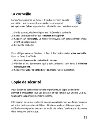 31
La corbeille
Lorsqu’on supprime un fichier, il va directement dans la
corbeille. Heureusement, en cas d’erreur, on peut
récupérer un fichier supprimé accidentellement. Voici comment :
1) Sur le bureau, double-cliquer sur l’icône de la corbeille
2) Faites un bouton droit sur le fichier à récupérer
3) Cliquer sur Restaurer. Le fichier retrouvera son emplacement initial
avant sa suppression.
4) Fermer la corbeille
Pour alléger votre ordinateur, il faut à l’occasion vider votre corbeille.
Pour ce faire, il suffit de :
1) Double-cliquer sur la corbeille du bureau.
2) Vérifier si les documents qui y sont présents sont tous à éliminer
définitivement.
3) Cliquer sur vider la corbeille et confirmer votre opération.
Copie de sécurité
Pour éviter de perdre des fichiers importants, la copie de sécurité
permet d’enregistrer tous vos dossiers et vos fichiers sur une clé USB ou
tout autre support de mémoire externe.
Elle permet entre autre d’avoir accès à vos dossiers et vos fichiers au cas
où votre ordinateur ferait défaut. Ainsi en cas de problème majeur, il
suffit de réintégrer les dossiers et les fichiers dans l’ordinateur réparé ou
dans le nouvel ordinateur.
 