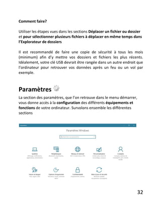 32
Comment faire?
Utiliser les étapes vues dans les sections Déplacer un fichier ou dossier
et pour sélectionner plusieurs fichiers à déplacer en même temps dans
l’Explorateur de dossiers
Il est recommandé de faire une copie de sécurité à tous les mois
(minimum) afin d’y mettre vos dossiers et fichiers les plus récents.
Idéalement, votre clé USB devrait être rangée dans un autre endroit que
l’ordinateur pour retrouver vos données après un feu ou un vol par
exemple.
Paramètres
La section des paramètres, que l’on retrouve dans le menu démarrer,
vous donne accès à la configuration des différents équipements et
fonctions de votre ordinateur. Survolons ensemble les différentes
sections
 