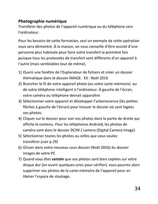 34
Photographie numérique
Transférer des photos de l’appareil numérique ou du téléphone vers
l’ordinateur.
Pour les besoins de cette formation, seul un exemple de cette opération
vous sera démontré. À la maison, on vous conseille d’être assisté d’une
personne plus habituée pour faire votre transfert la première fois
puisque tous les protocoles de transfert sont différents d’un appareil à
l’autre (mais semblables tout de même).
1) Ouvrir une fenêtre de l’Explorateur de fichiers et créer un dossier
thématique dans le dossier IMAGE. EX : Noël 2016
2) Brancher le fil de votre appareil photo (ou votre carte-mémoire) ou
de votre téléphone intelligent à l’ordinateur. À gauche de l’écran,
votre caméra ou téléphone devrait apparaître
3) Sélectionner votre appareil et développer l’arborescence (les petites
flèches à gauche de l’écran) pour trouver le dossier où sont logées
vos photos.
4) Cliquer sur le dossier pour voir vos photos dans la partie de droite qui
affiche le contenu. Pour les téléphones Android, les photos de
caméra sont dans le dossier DCIM / camera (Digital Camera Image)
5) Sélectionner toutes les photos ou celles que vous voulez
transférer.(voir p 29)
6) Glisser dans votre nouveau sous dossier (Noël 2016) du dossier
Images de votre PC
7) Quand vous êtes certain que vos photos sont bien copiées sur votre
disque dur (en ouvrir quelques-unes pour vérifier), vous pourrez alors
supprimer vos photos de la carte-mémoire de l’appareil pour en
libérer l’espace de stockage.
 