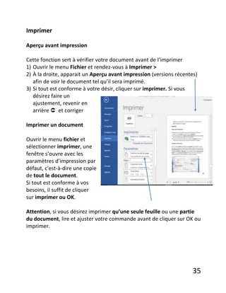 35
Imprimer
Aperçu avant impression
Cette fonction sert à vérifier votre document avant de l’imprimer
1) Ouvrir le menu Fichier et rendez-vous à Imprimer >
2) À la droite, apparait un Aperçu avant impression (versions récentes)
afin de voir le document tel qu’il sera imprimé.
3) Si tout est conforme à votre désir, cliquer sur imprimer. Si vous
désirez faire un
ajustement, revenir en
arrière  et corriger
Imprimer un document
Ouvrir le menu fichier et
sélectionner imprimer, une
fenêtre s’ouvre avec les
paramètres d’impression par
défaut, c'est-à-dire une copie
de tout le document.
Si tout est conforme à vos
besoins, il suffit de cliquer
sur imprimer ou OK.
Attention, si vous désirez imprimer qu’une seule feuille ou une partie
du document, lire et ajuster votre commande avant de cliquer sur OK ou
imprimer.
 