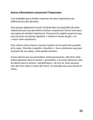 36
Autres informations concernant l’impression
Il est probable que la fenêtre imprimer de votre imprimante soit
différente de cette dernière.
Vous pouvez également trouver l’endroit dans les propriétés de votre
imprimante qui vous permettra d’utiliser uniquement l’encre noire pour
vos copies de moindre importance. Parcourez les onglets jusqu’à ce que
vous trouviez une phrase signifiant « mettre en niveau de gris » ou
« encre noire seulement».
Pour utiliser moins d’encre, trouvez l’endroit où l’on parle de la qualité
de la copie. Cherchez la qualité « brouillon ». Vous constaterez que pour
la plupart de vos copies, cette qualité convient.
Si vous désirez que ces paramètres soient permanents, aller faire cette
même opération dans la section « paramètres » du menu démarrer (voir
les détails dans la section « périphériques » de la p 33. Vous sauverez
ainsi des frais reliés à l’achat de l’encre. Un exemple vous sera donné en
classe.
 