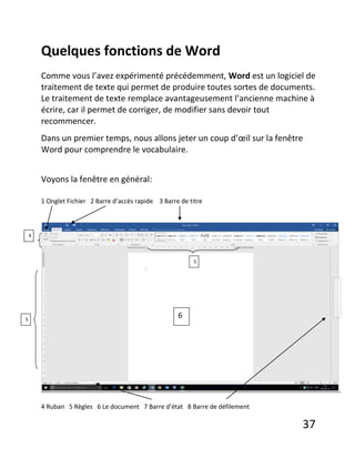 37
Quelques fonctions de Word
Comme vous l’avez expérimenté précédemment, Word est un logiciel de
traitement de texte qui permet de produire toutes sortes de documents.
Le traitement de texte remplace avantageusement l’ancienne machine à
écrire, car il permet de corriger, de modifier sans devoir tout
recommencer.
Dans un premier temps, nous allons jeter un coup d’œil sur la fenêtre
Word pour comprendre le vocabulaire.
Voyons la fenêtre en général:
1 Onglet Fichier 2 Barre d’accès rapide 3 Barre de titre
4 Ruban 5 Règles 6 Le document 7 Barre d’état 8 Barre de défilement
4
5
5
6
 