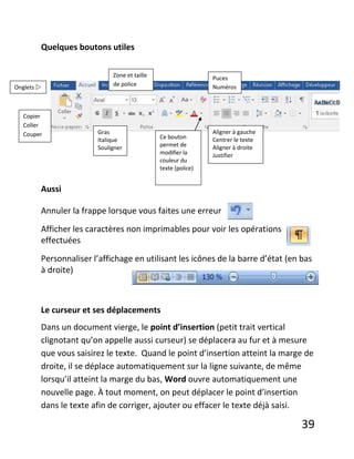 39
Quelques boutons utiles
Aussi
Annuler la frappe lorsque vous faites une erreur
Afficher les caractères non imprimables pour voir les opérations
effectuées
Personnaliser l’affichage en utilisant les icônes de la barre d’état (en bas
à droite)
Le curseur et ses déplacements
Dans un document vierge, le point d’insertion (petit trait vertical
clignotant qu’on appelle aussi curseur) se déplacera au fur et à mesure
que vous saisirez le texte. Quand le point d’insertion atteint la marge de
droite, il se déplace automatiquement sur la ligne suivante, de même
lorsqu’il atteint la marge du bas, Word ouvre automatiquement une
nouvelle page. À tout moment, on peut déplacer le point d’insertion
dans le texte afin de corriger, ajouter ou effacer le texte déjà saisi.
Onglets 
Copier
Coller
Couper Gras
Italique
Souligner
Aligner à gauche
Centrer le texte
Aligner à droite
Justifier
Puces
Numéros
Ce bouton
permet de
modifier la
couleur du
texte (police)
Zone et taille
de police
 