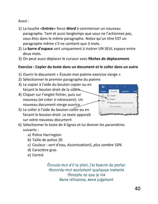 40
Aussi :
1) La touche «Entrée» force Word à commencer un nouveau
paragraphe. Tant et aussi longtemps que vous ne l’actionnez pas,
vous êtes dans le même paragraphe. Notez qu’un titre EST un
paragraphe même s’il ne contient que 3 mots.
2) La barre d’espace sert uniquement à insérer UN SEUL espace entre
deux mots.
3) On peut aussi déplacer le curseur avec flèches de déplacement.
Exercice : Copier du texte dans un document et le coller dans un autre
1) Ouvrir le document « Écoute-moi poème exercice vierge »
2) Sélectionner le premier paragraphe du poème
3) Le copier à l’aide du bouton copier ou en
faisant le bouton droit de la souris
4) Cliquer sur l’onglet fichier, puis sur
nouveau (et créer si nécessaire). Un
nouveau document vierge ouvrira
5) Le coller à l’aide du bouton coller ou en
faisant le bouton droit. Le texte apparaît
sur votre nouveau document
6) Sélectionner le texte de 4 lignes et lui donner les paramètres
suivants :
a) Police Harrington
b) Taille de police 20
c) Couleur : vert d’eau, Accentuation5, plus sombre 50%
d) Caractère gras
e) Centré
Écoute-moi s’il te plait, j’ai besoin de parler
Accorde-moi seulement quelques instants
Accepte ce que je vis
Sans réticence, sans jugement
 