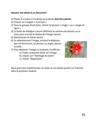 41
Ajouter une photo à un document
1) Placer le curseur à l’endroit où la photo doit être placée
2) Cliquer sur l’onglet « insertion »
3) Dans le groupe illustration, choisir le bouton « image » ou « image en
ligne »
4) La boîte de dialogue s’ouvre affichant le contenu du dossier ou la
zone pour inscrire le thème de l’image voulue.
5) Sélectionner le fichier désiré
6) En sélectionnant l’image, on peut la déplacer,
dans le document, lui donner un angle, ajuster
la taille.
7) Pour déplacer l'image ou la photo, il suffit de :
a) Faites un bouton droit sur l’image
b) cliquer sur "Habillage du texte"
c) choisir "Rapproché"
Nous pourrons expérimenter un texte et une photo puisés sur Internet
dans le prochain module.
 