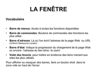 LA FENÊTRE
Vocabulaire
• Barre de menus: Accès à toutes les fonctions disponibles
• Barre de commandes: Boutons de commandes des fonctions les
plus utiles
• Barre d’adresse: Là où l’on écrit l’adresse de la page Web ou URL
(Uniform Ressource Locator)
• Barre d’état: indique la progression du chargement de la page Web
ou encore l’adresse du lien et/ou le zoom
• Volet des favoris: pour mettre en évidence des liens menant aux
sites les plus utilisés
Pour afficher ou masquer des barres, faire un bouton droit dans la
zone vide en haut de l’écran
 