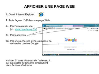 AFFICHER UNE PAGE WEB
1: Ouvrir Internet Explorer.
2: Trois façons d’afficher une page Web:
A) Par l’adresse du site
(ex: www.recettes.qc.ca)
B) Par les favoris
C) Par une recherche avec un moteur de
recherche comme Google
Astuce: Si vous disposez de l’adresse, il
est préférable de l’inscrire directement
dans la barre d’adresse
 