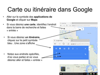 Carte ou itinéraire dans Google
• Aller sur le symbole des applications de
Google et cliquer sur Maps
• Si vous désirez une carte, identifiez l’endroit
dans la barre de recherche et faites
« entrée »
• Si vous désirez un itinéraire,
cliquez sur le petit symbole
bleu . Une zone s’affiche
• Notez aux endroits spécifiés,
d’où vous partez et où vous
désirez aller et faites « entrée »
 