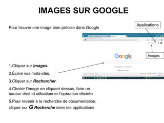 IMAGES SUR GOOGLE
Pour trouver une image bien précise dans Google
1.Cliquer sur Images.
2.Écrire vos mots-clés.
3.Cliquer sur Rechercher.
4.Choisir l’image en cliquant dessus, faire un
bouton droit et sélectionner l’opération désirée
5.Pour revenir à la recherche de documentation,
cliquer sur G Recherche dans les applications
Images
Applications
 